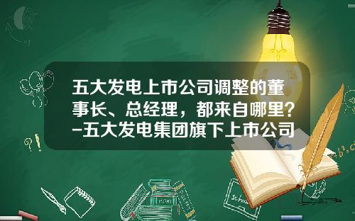 五大发电上市公司调整的董事长、总经理，都来自哪里？-五大发电集团旗下上市公司
