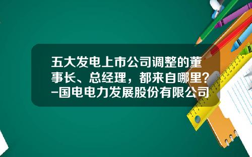 五大发电上市公司调整的董事长、总经理，都来自哪里？-国电电力发展股份有限公司地址