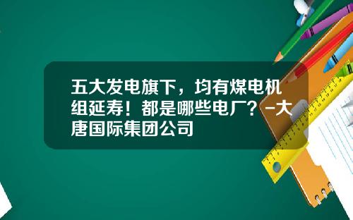 五大发电旗下，均有煤电机组延寿！都是哪些电厂？-大唐国际集团公司
