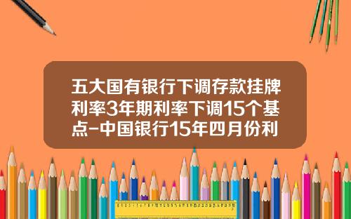 五大国有银行下调存款挂牌利率3年期利率下调15个基点-中国银行15年四月份利率是多少