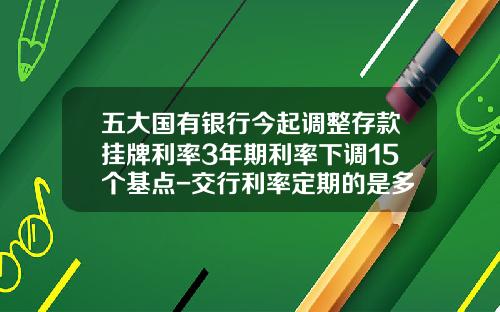 五大国有银行今起调整存款挂牌利率3年期利率下调15个基点-交行利率定期的是多少