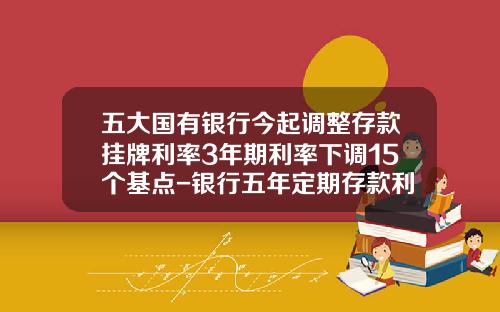 五大国有银行今起调整存款挂牌利率3年期利率下调15个基点-银行五年定期存款利率是多少