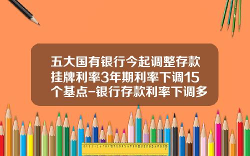 五大国有银行今起调整存款挂牌利率3年期利率下调15个基点-银行存款利率下调多少