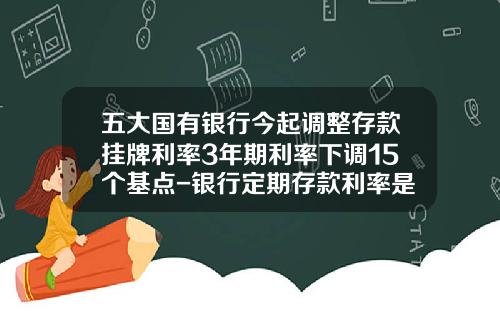 五大国有银行今起调整存款挂牌利率3年期利率下调15个基点-银行定期存款利率是多少