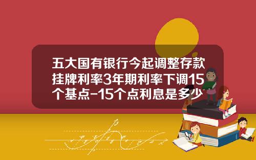 五大国有银行今起调整存款挂牌利率3年期利率下调15个基点-15个点利息是多少