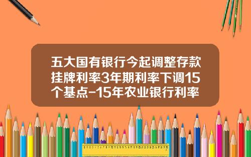 五大国有银行今起调整存款挂牌利率3年期利率下调15个基点-15年农业银行利率是多少