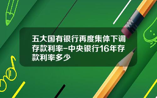 五大国有银行再度集体下调存款利率-中央银行16年存款利率多少