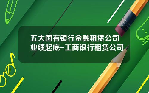 五大国有银行金融租赁公司业绩起底-工商银行租赁公司