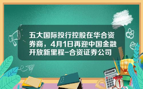 五大国际投行控股在华合资券商，4月1日再迎中国金融开放新里程-合资证券公司