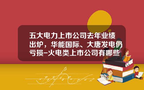 五大电力上市公司去年业绩出炉，华能国际、大唐发电仍亏损-火电类上市公司有哪些