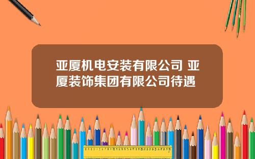 亚厦机电安装有限公司 亚厦装饰集团有限公司待遇