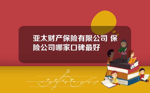 亚太财产保险有限公司 保险公司哪家口碑最好