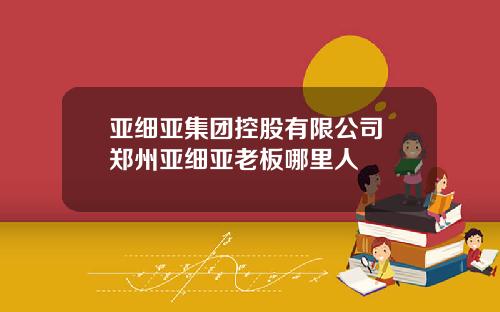 亚细亚集团控股有限公司 郑州亚细亚老板哪里人