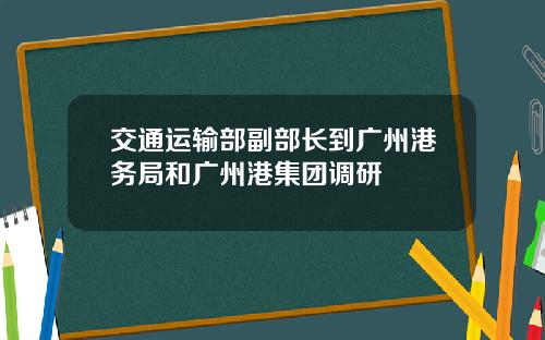 交通运输部副部长到广州港务局和广州港集团调研
