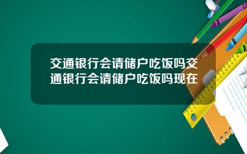 交通银行会请储户吃饭吗交通银行会请储户吃饭吗现在