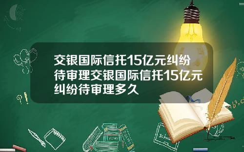 交银国际信托15亿元纠纷待审理交银国际信托15亿元纠纷待审理多久