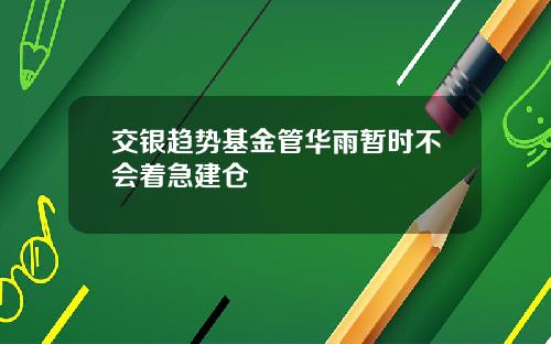 交银趋势基金管华雨暂时不会着急建仓