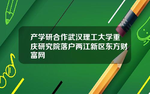 产学研合作武汉理工大学重庆研究院落户两江新区东方财富网