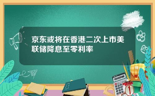京东或将在香港二次上市美联储降息至零利率