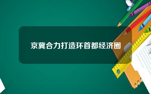 京冀合力打造环首都经济圈