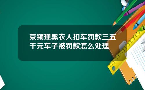 京频现黑衣人扣车罚款三五千元车子被罚款怎么处理