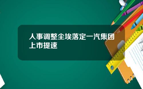人事调整尘埃落定一汽集团上市提速