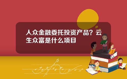 人众金融委托投资产品？云生众富是什么项目