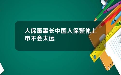 人保董事长中国人保整体上市不会太远