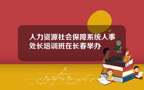 人力资源社会保障系统人事处长培训班在长春举办