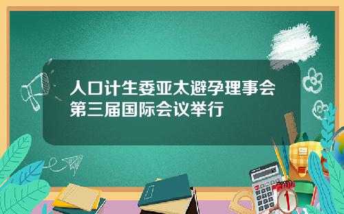人口计生委亚太避孕理事会第三届国际会议举行