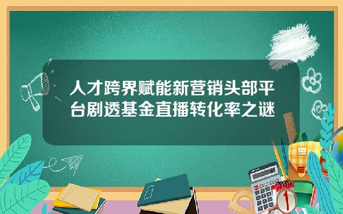 人才跨界赋能新营销头部平台剧透基金直播转化率之谜