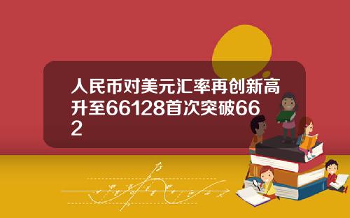 人民币对美元汇率再创新高升至66128首次突破662