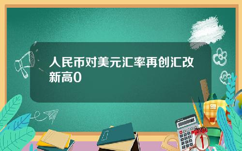 人民币对美元汇率再创汇改新高0