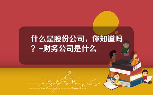 什么是股份公司，你知道吗？-财务公司是什么
