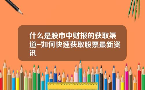 什么是股市中财报的获取渠道-如何快速获取股票最新资讯