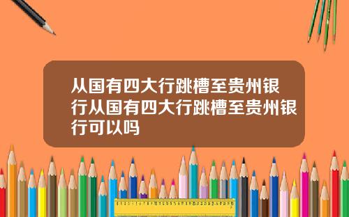 从国有四大行跳槽至贵州银行从国有四大行跳槽至贵州银行可以吗