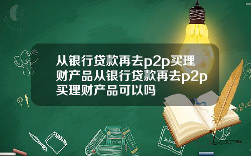 从银行贷款再去p2p买理财产品从银行贷款再去p2p买理财产品可以吗