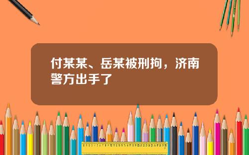 付某某、岳某被刑拘，济南警方出手了