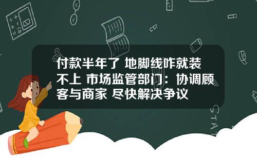 付款半年了 地脚线咋就装不上 市场监管部门：协调顾客与商家 尽快解决争议
