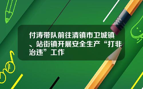 付涛带队前往清镇市卫城镇、站街镇开展安全生产“打非治违”工作