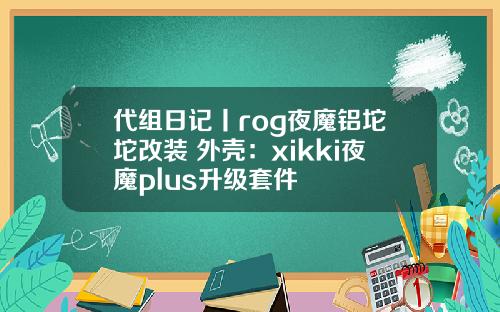 代组日记丨rog夜魔铝坨坨改装 外壳：xikki夜魔plus升级套件