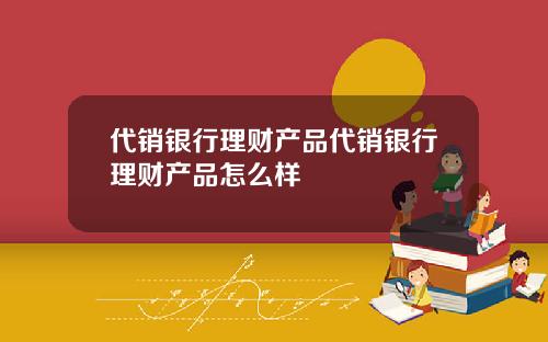 代销银行理财产品代销银行理财产品怎么样