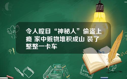 令人瞠目“神秘人”偷盗上瘾 家中赃物堆积成山 装了整整一卡车