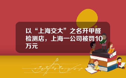 以“上海交大”之名开甲醛检测店，上海一公司被罚10万元