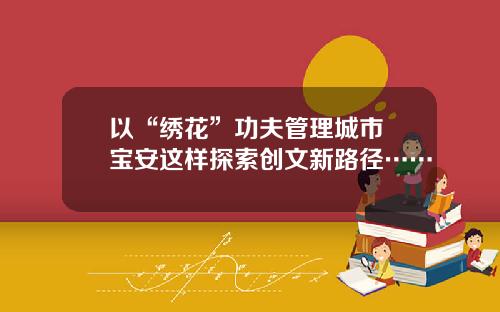 以“绣花”功夫管理城市 宝安这样探索创文新路径……