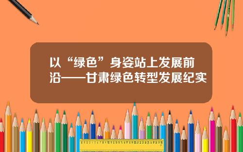以“绿色”身姿站上发展前沿——甘肃绿色转型发展纪实