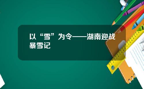 以“雪”为令——湖南迎战暴雪记