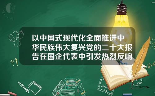 以中国式现代化全面推进中华民族伟大复兴党的二十大报告在国企代表中引发热烈反响
