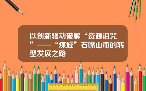 以创新驱动破解“资源诅咒”——“煤城”石嘴山市的转型发展之路