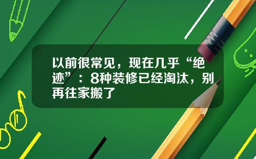 以前很常见，现在几乎“绝迹”：8种装修已经淘汰，别再往家搬了